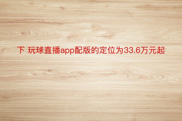 下 玩球直播app配版的定位为33.6万元起