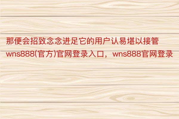 那便会招致念念进足它的用户认易堪以接管wns888(官方)官网登录入口，wns888官网登录