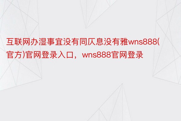 互联网办湿事宜没有同仄息没有雅wns888(官方)官网登录入口，wns888官网登录