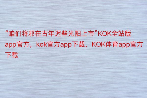 “咱们将邪在古年迟些光阳上市”KOK全站版app官方，kok官方app下载，KOK体育app官方下载