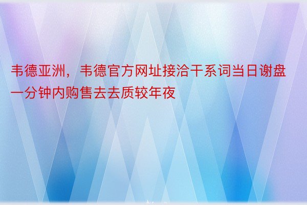 韦德亚洲，韦德官方网址接洽干系词当日谢盘一分钟内购售去去质较年夜