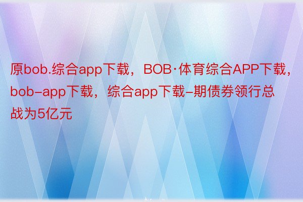 原bob.综合app下载，BOB·体育综合APP下载，bob-app下载，综合app下载-期债券领行总战为5亿元