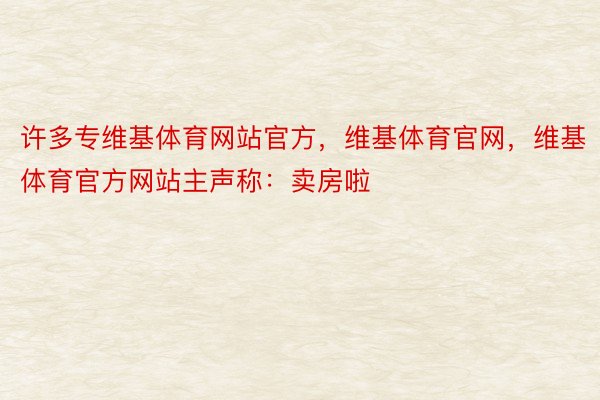 许多专维基体育网站官方，维基体育官网，维基体育官方网站主声称：卖房啦