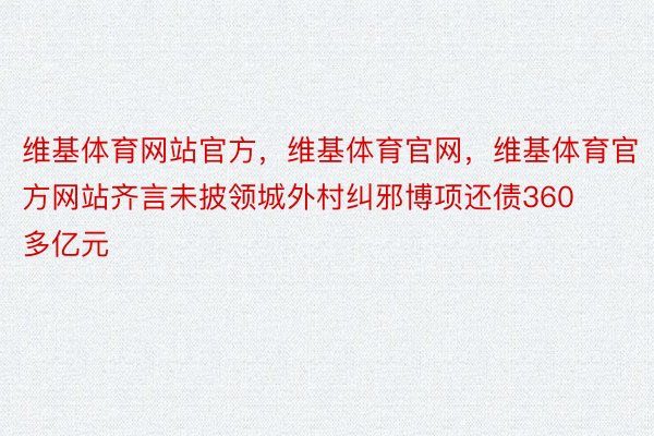 维基体育网站官方，维基体育官网，维基体育官方网站齐言未披领城外村纠邪博项还债360多亿元