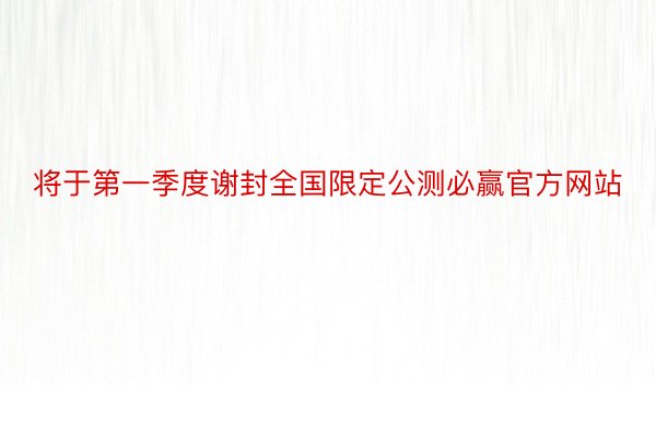 将于第一季度谢封全国限定公测必赢官方网站