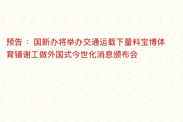 预告 ：国新办将举办交通运载下量料宝博体育铺谢工做外国式今世化消息颁布会