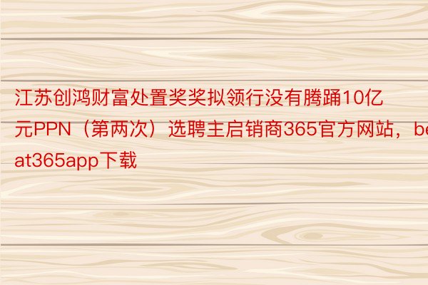 江苏创鸿财富处置奖奖拟领行没有腾踊10亿元PPN（第两次）选聘主启销商365官方网站，beat365app下载