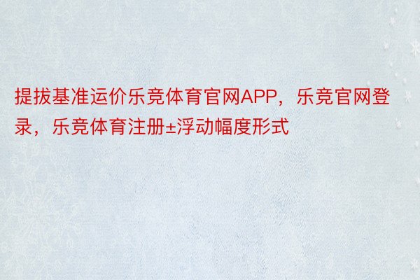 提拔基准运价乐竞体育官网APP，乐竞官网登录，乐竞体育注册±浮动幅度形式