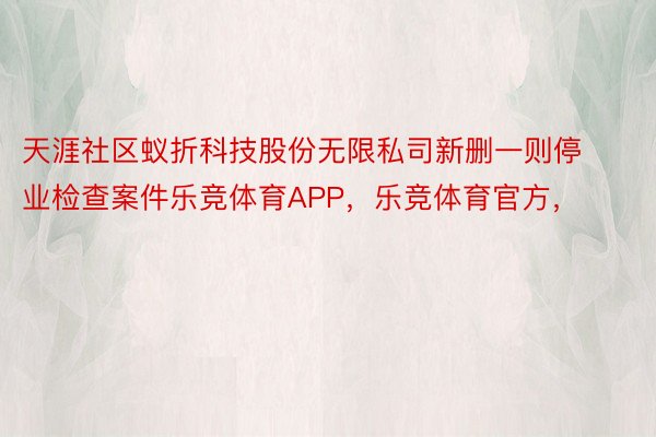 天涯社区蚁折科技股份无限私司新删一则停业检查案件乐竞体育APP，乐竞体育官方，