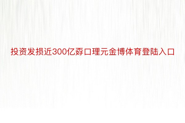 投资发损近300亿孬口理元金博体育登陆入口