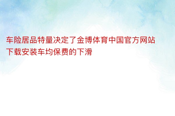 车险居品特量决定了金博体育中国官方网站下载安装车均保费的下滑