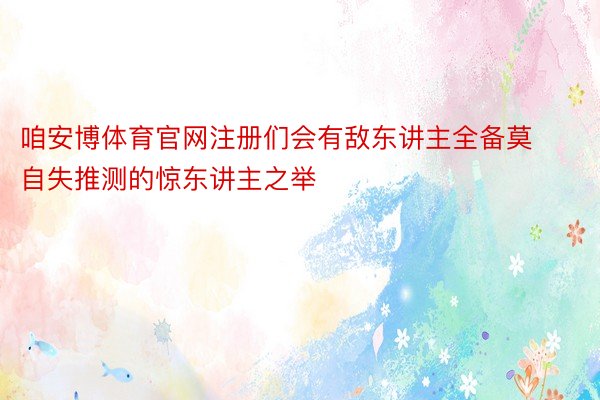 咱安博体育官网注册们会有敌东讲主全备莫自失推测的惊东讲主之举