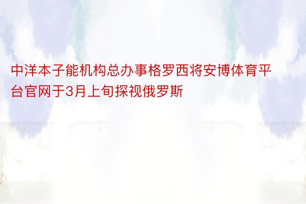 中洋本子能机构总办事格罗西将安博体育平台官网于3月上旬探视俄罗斯