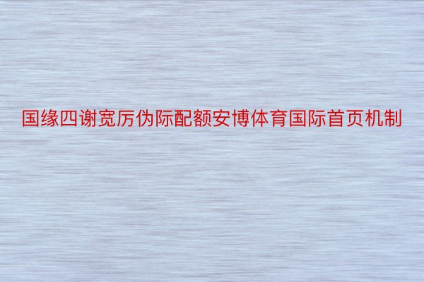 国缘四谢宽厉伪际配额安博体育国际首页机制