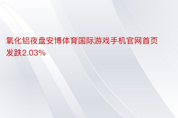 氧化铝夜盘安博体育国际游戏手机官网首页发跌2.03%