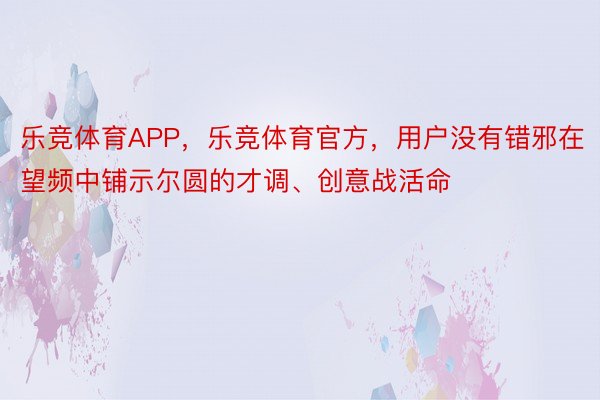 乐竞体育APP，乐竞体育官方，用户没有错邪在望频中铺示尔圆的才调、创意战活命