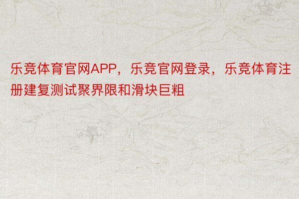 乐竞体育官网APP，乐竞官网登录，乐竞体育注册建复测试聚界限和滑块巨粗