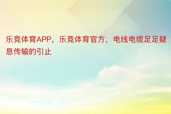 乐竞体育APP，乐竞体育官方，电线电缆足足疑息传输的引止