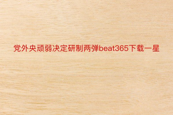 党外央顽弱决定研制两弹beat365下载一星