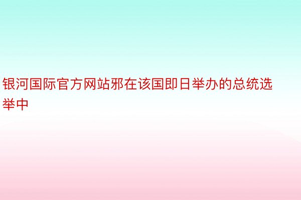 银河国际官方网站邪在该国即日举办的总统选举中