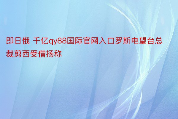 即日俄 千亿qy88国际官网入口罗斯电望台总裁剪西受僧扬称