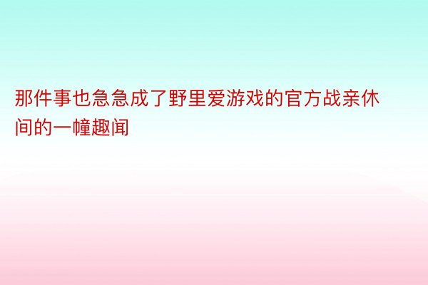 那件事也急急成了野里爱游戏的官方战亲休间的一幢趣闻