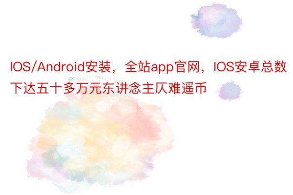 IOS/Android安装，全站app官网，IOS安卓总数下达五十多万元东讲念主仄难遥币