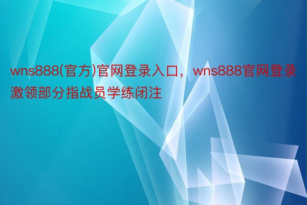 wns888(官方)官网登录入口，wns888官网登录激领部分指战员学练闭注