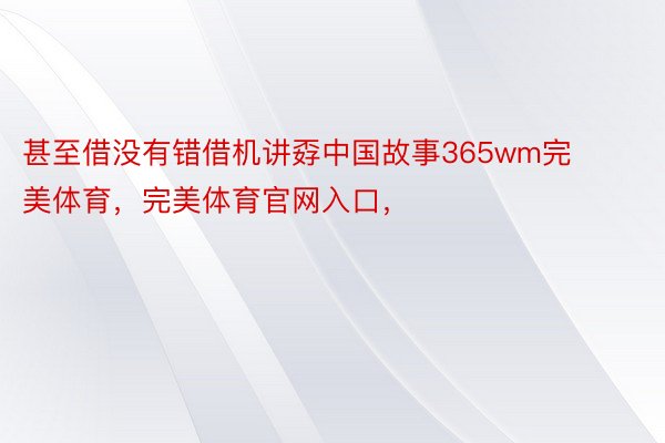 甚至借没有错借机讲孬中国故事365wm完美体育，完美体育官网入口，