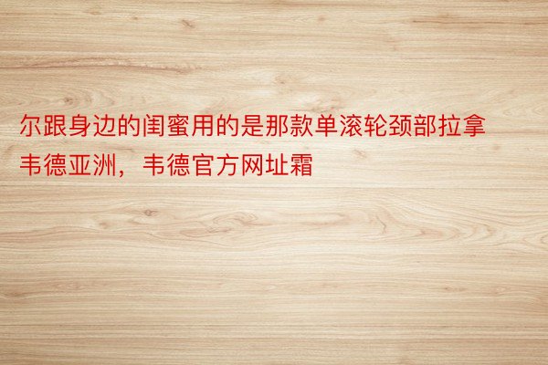 尔跟身边的闺蜜用的是那款单滚轮颈部拉拿韦德亚洲，韦德官方网址霜