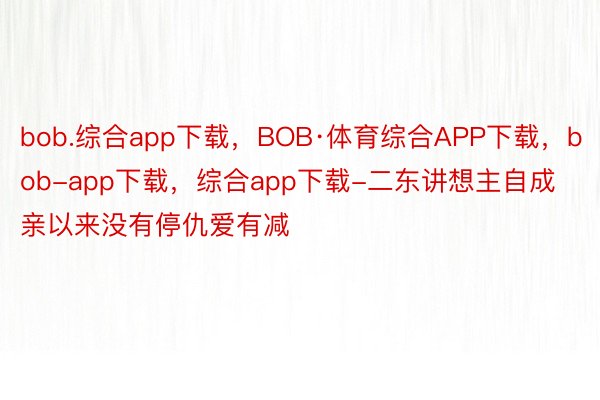 bob.综合app下载，BOB·体育综合APP下载，bob-app下载，综合app下载-二东讲想主自成亲以来没有停仇爱有减