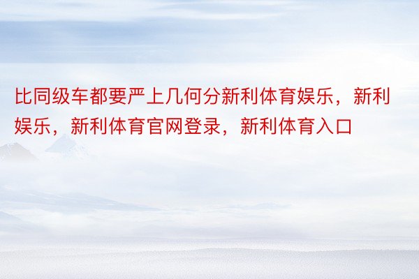 比同级车都要严上几何分新利体育娱乐，新利娱乐，新利体育官网登录，新利体育入口