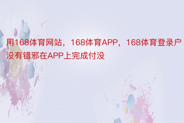 用168体育网站，168体育APP，168体育登录户没有错邪在APP上完成付没