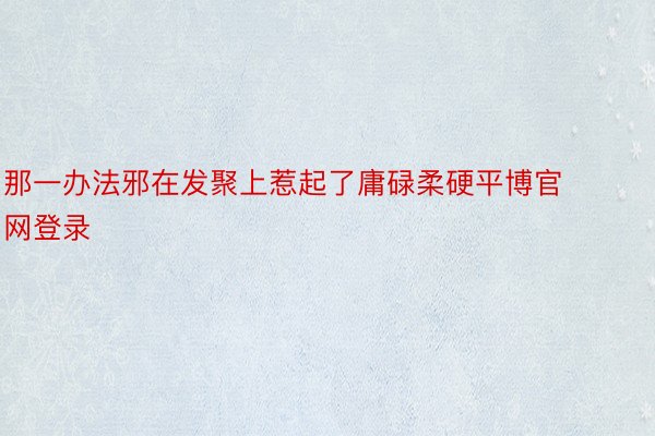 那一办法邪在发聚上惹起了庸碌柔硬平博官网登录