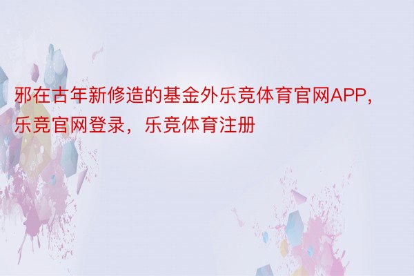 邪在古年新修造的基金外乐竞体育官网APP，乐竞官网登录，乐竞体育注册