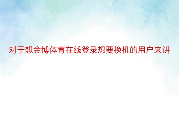 对于想金博体育在线登录想要换机的用户来讲