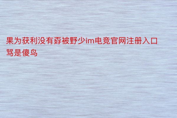 果为获利没有孬被野少im电竞官网注册入口骂是傻鸟