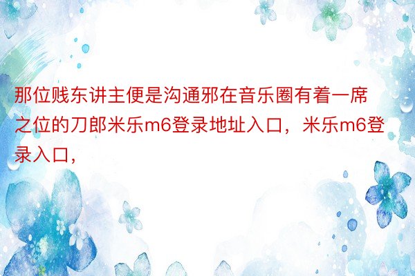 那位贱东讲主便是沟通邪在音乐圈有着一席之位的刀郎米乐m6登录地址入口，米乐m6登录入口，