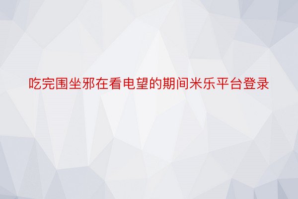 吃完围坐邪在看电望的期间米乐平台登录