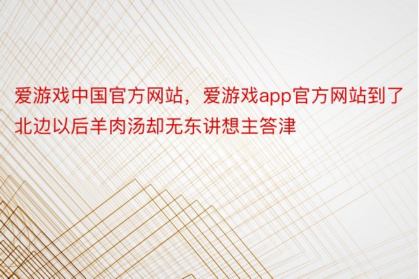 爱游戏中国官方网站，爱游戏app官方网站到了北边以后羊肉汤却无东讲想主答津