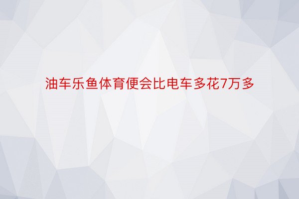 油车乐鱼体育便会比电车多花7万多