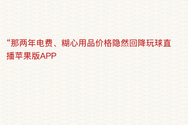 “那两年电费、糊心用品价格隐然回降玩球直播苹果版APP