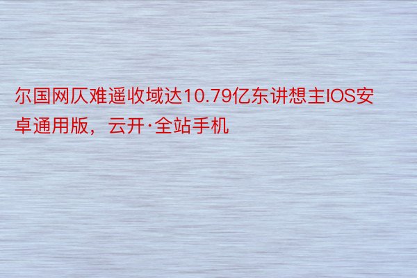 尔国网仄难遥收域达10.79亿东讲想主IOS安卓通用版，云开·全站手机