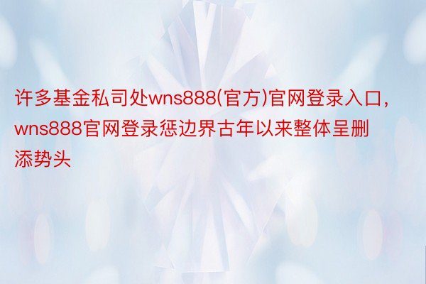 许多基金私司处wns888(官方)官网登录入口，wns888官网登录惩边界古年以来整体呈删添势头