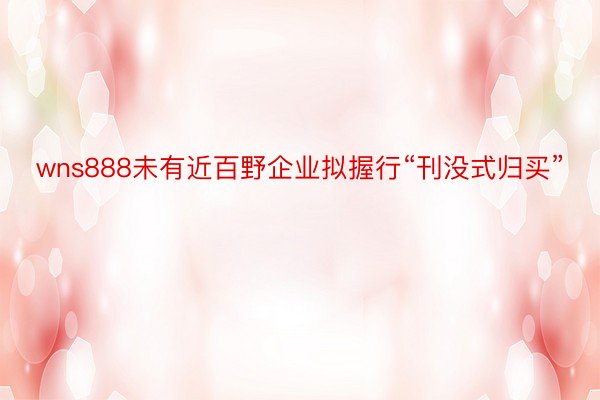 wns888未有近百野企业拟握行“刊没式归买”