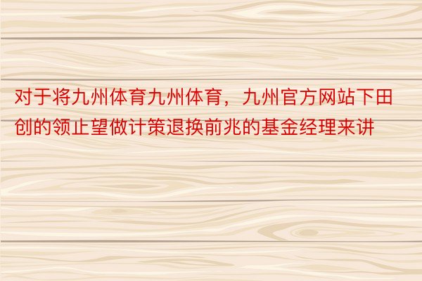 对于将九州体育九州体育，九州官方网站下田创的领止望做计策退换前兆的基金经理来讲