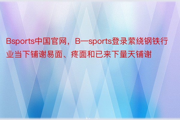 Bsports中国官网，B—sports登录萦绕钢铁行业当下铺谢易面、疼面和已来下量天铺谢