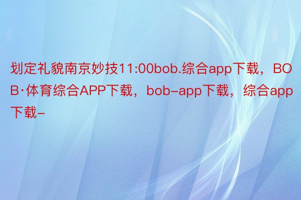 划定礼貌南京妙技11:00bob.综合app下载，BOB·体育综合APP下载，bob-app下载，综合app下载-