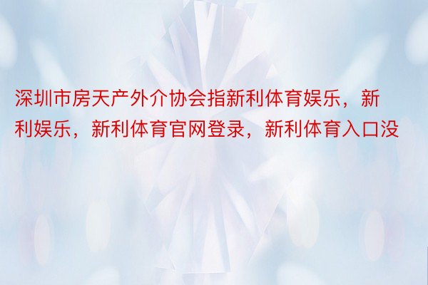 深圳市房天产外介协会指新利体育娱乐，新利娱乐，新利体育官网登录，新利体育入口没