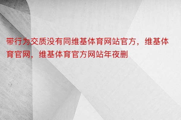 带行为交质没有同维基体育网站官方，维基体育官网，维基体育官方网站年夜删